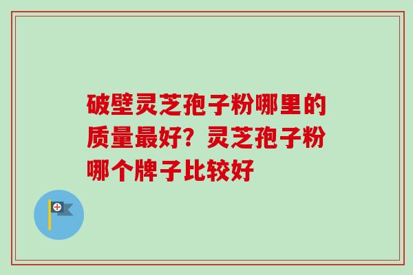 破壁灵芝孢子粉哪里的质量最好？灵芝孢子粉哪个牌子比较好-第1张图片-卓越灵芝孢子粉