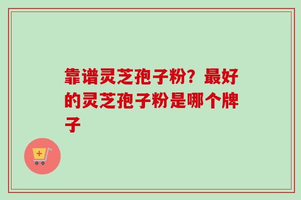 靠谱灵芝孢子粉？最好的灵芝孢子粉是哪个牌子-第1张图片-卓越灵芝孢子粉