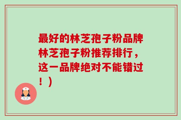 最好的林芝孢子粉品牌林芝孢子粉推荐排行，这一品牌绝对不能错过！)-第1张图片-卓越灵芝孢子粉