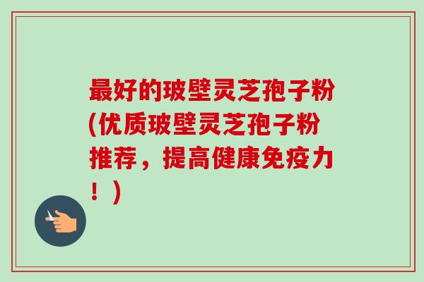 最好的玻壁灵芝孢子粉(优质玻壁灵芝孢子粉推荐,提高健康免疫力!)-第1张图片-卓越灵芝孢子粉 最好的玻壁灵芝孢子粉(优质玻壁灵芝孢子粉推荐,提高健康免疫力!)-第1张图片-卓越灵芝孢子粉