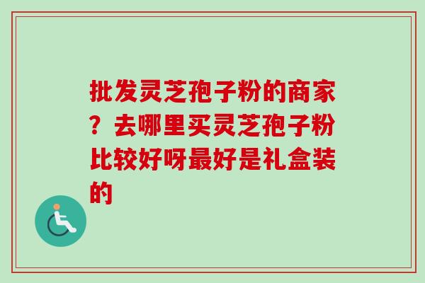 批发灵芝孢子粉的商家?去哪里买灵芝孢子粉比较好呀最好是礼盒装的-第1张图片-卓越灵芝孢子粉 批发灵芝孢子粉的商家?去哪里买灵芝孢子粉比较好呀最好是礼盒装的-第1张图片-卓越灵芝孢子粉