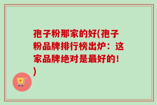孢子粉那家的好(孢子粉品牌排行榜出炉：这家品牌绝对是最好的！)-第1张图片-卓越灵芝孢子粉