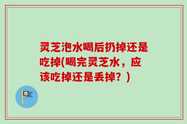 灵芝泡水喝后扔掉还是吃掉(喝完灵芝水,应该吃掉还是丢掉?)-第1张图片-卓越灵芝孢子粉 灵芝泡水喝后扔掉还是吃掉(喝完灵芝水,应该吃掉还是丢掉?)-第1张图片-卓越灵芝孢子粉