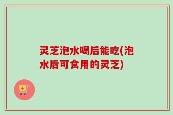 灵芝泡水喝后能吃(泡水后可食用的灵芝)-第1张图片-卓越灵芝孢子粉 灵芝泡水喝后能吃(泡水后可食用的灵芝)-第1张图片-卓越灵芝孢子粉