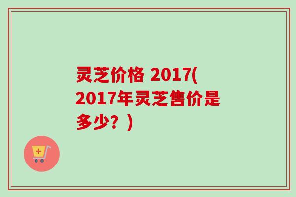 灵芝价格 2017(2017年灵芝售价是多少?)-第1张图片-卓越灵芝孢子粉 灵芝价格 2017(2017年灵芝售价是多少?)-第1张图片-卓越灵芝孢子粉