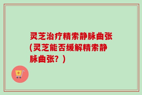 灵芝治疗精索静脉曲张(灵芝能否缓解精索静脉曲张？)-第1张图片-卓越灵芝孢子粉