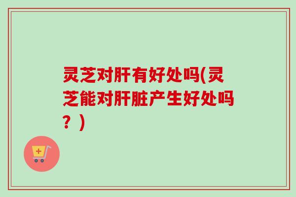 灵芝对肝有好处吗(灵芝能对肝脏产生好处吗?)-第1张图片-卓越灵芝孢子粉 灵芝对肝有好处吗(灵芝能对肝脏产生好处吗?)-第1张图片-卓越灵芝孢子粉