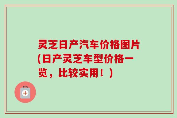 灵芝日产汽车价格图片(日产灵芝车型价格一览，比较实用！)-第1张图片-卓越灵芝孢子粉
