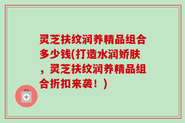 灵芝扶纹润养精品组合多少钱(打造水润娇肤,灵芝扶纹润养精品组合折扣来袭!)-第1张图片-卓越灵芝孢子粉 灵芝扶纹润养精品组合多少钱(打造水润娇肤,灵芝扶纹润养精品组合折扣来袭!)-第1张图片-卓越灵芝孢子粉