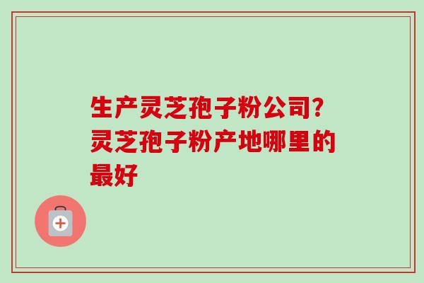 生产灵芝孢子粉公司?灵芝孢子粉产地哪里的最好-第1张图片-卓越灵芝孢子粉 生产灵芝孢子粉公司?灵芝孢子粉产地哪里的最好-第1张图片-卓越灵芝孢子粉