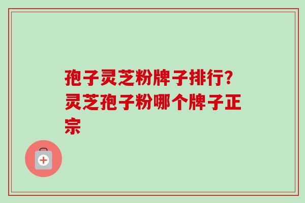 孢子灵芝粉牌子排行？灵芝孢子粉哪个牌子正宗-第1张图片-卓越灵芝孢子粉