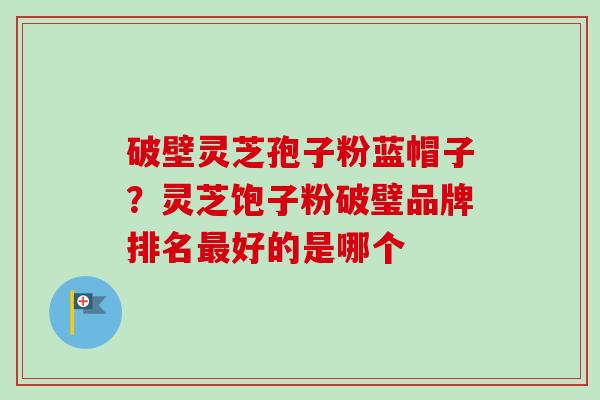 破壁灵芝孢子粉蓝帽子?灵芝饱子粉破璧品牌排名最好的是哪个-第1张图片-卓越灵芝孢子粉 破壁灵芝孢子粉蓝帽子?灵芝饱子粉破璧品牌排名最好的是哪个-第1张图片-卓越灵芝孢子粉