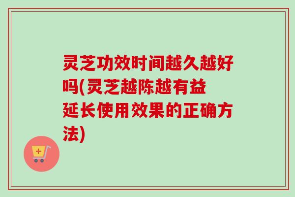 灵芝功效时间越久越好吗(灵芝越陈越有益 延长使用效果的正确方法)-第1张图片-卓越灵芝孢子粉 灵芝功效时间越久越好吗(灵芝越陈越有益 延长使用效果的正确方法)-第1张图片-卓越灵芝孢子粉