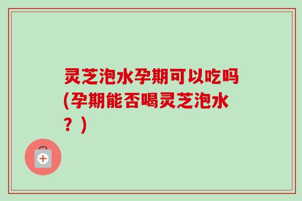 灵芝泡水孕期可以吃吗(孕期能否喝灵芝泡水?)-第1张图片-卓越灵芝孢子粉 灵芝泡水孕期可以吃吗(孕期能否喝灵芝泡水?)-第1张图片-卓越灵芝孢子粉