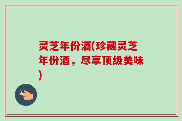 灵芝年份酒(珍藏灵芝年份酒,尽享顶级美味)-第1张图片-卓越灵芝孢子粉 灵芝年份酒(珍藏灵芝年份酒,尽享顶级美味)-第1张图片-卓越灵芝孢子粉