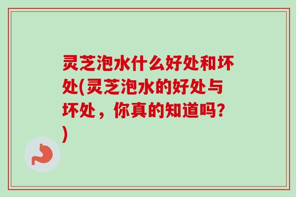 灵芝泡水什么好处和坏处(灵芝泡水的好处与坏处，你真的知道吗？)-第1张图片-卓越灵芝孢子粉