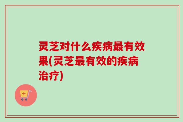 灵芝对什么疾病最有效果(灵芝最有效的疾病治疗)-第1张图片-卓越灵芝孢子粉 灵芝对什么疾病最有效果(灵芝最有效的疾病治疗)-第1张图片-卓越灵芝孢子粉