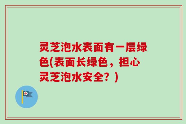 灵芝泡水表面有一层绿色(表面长绿色,担心灵芝泡水安全?)-第1张图片-卓越灵芝孢子粉 灵芝泡水表面有一层绿色(表面长绿色,担心灵芝泡水安全?)-第1张图片-卓越灵芝孢子粉