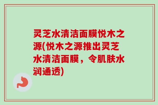 灵芝水清洁面膜悦木之源(悦木之源推出灵芝水清洁面膜,令肌肤水润通透)-第1张图片-卓越灵芝孢子粉 灵芝水清洁面膜悦木之源(悦木之源推出灵芝水清洁面膜,令肌肤水润通透)-第1张图片-卓越灵芝孢子粉