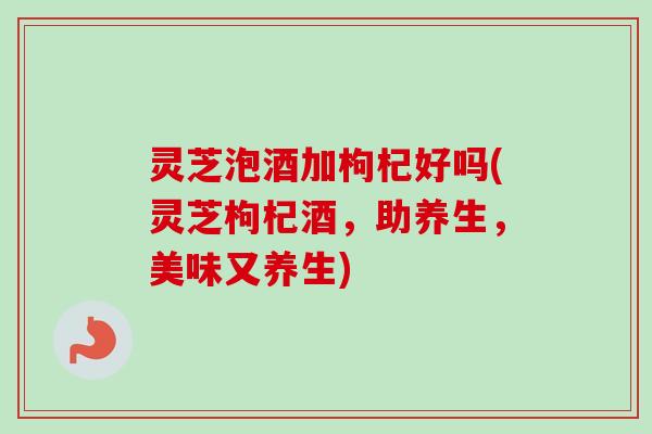 灵芝泡酒加枸杞好吗(灵芝枸杞酒，助养生，美味又养生)-第1张图片-卓越灵芝孢子粉