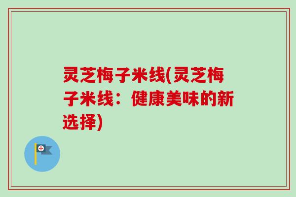 灵芝梅子米线(灵芝梅子米线：健康美味的新选择)-第1张图片-卓越灵芝孢子粉