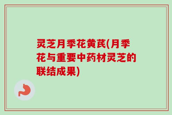 灵芝月季花黄芪(月季花与重要中药材灵芝的联结成果)-第1张图片-卓越灵芝孢子粉 灵芝月季花黄芪(月季花与重要中药材灵芝的联结成果)-第1张图片-卓越灵芝孢子粉