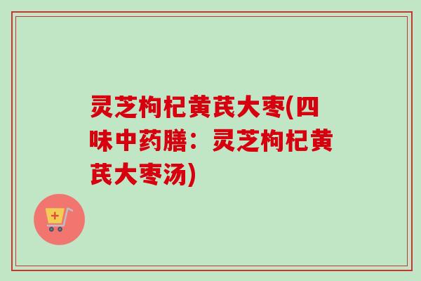 灵芝枸杞黄芪大枣(四味中药膳:灵芝枸杞黄芪大枣汤)-第1张图片-卓越灵芝孢子粉 灵芝枸杞黄芪大枣(四味中药膳:灵芝枸杞黄芪大枣汤)-第1张图片-卓越灵芝孢子粉