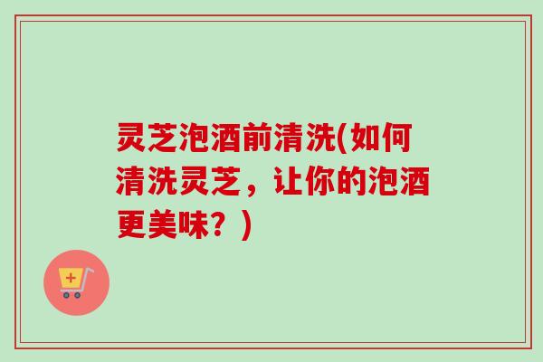 灵芝泡酒前清洗(如何清洗灵芝,让你的泡酒更美味?)-第1张图片-卓越灵芝孢子粉 灵芝泡酒前清洗(如何清洗灵芝,让你的泡酒更美味?)-第1张图片-卓越灵芝孢子粉