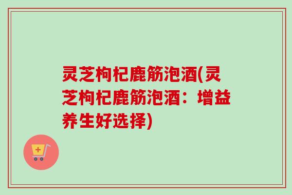 灵芝枸杞鹿筋泡酒(灵芝枸杞鹿筋泡酒:增益养生好选择)-第1张图片-卓越灵芝孢子粉 灵芝枸杞鹿筋泡酒(灵芝枸杞鹿筋泡酒:增益养生好选择)-第1张图片-卓越灵芝孢子粉
