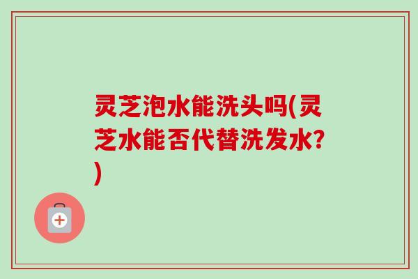 灵芝泡水能洗头吗(灵芝水能否代替洗发水?)-第1张图片-卓越灵芝孢子粉 灵芝泡水能洗头吗(灵芝水能否代替洗发水?)-第1张图片-卓越灵芝孢子粉
