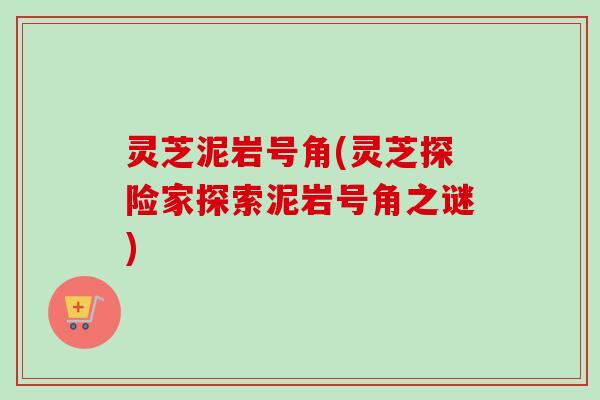 灵芝泥岩号角(灵芝探险家探索泥岩号角之谜)-第1张图片-卓越灵芝孢子粉