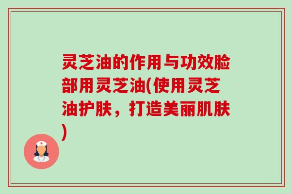 灵芝油的作用与功效脸部用灵芝油(使用灵芝油护肤，打造美丽肌肤)-第1张图片-卓越灵芝孢子粉