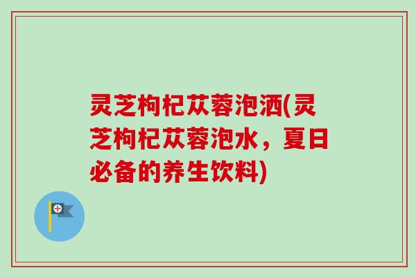 灵芝枸杞苁蓉泡洒(灵芝枸杞苁蓉泡水，夏日必备的养生饮料)-第1张图片-卓越灵芝孢子粉