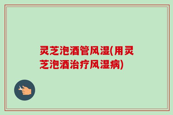 灵芝泡酒管风湿(用灵芝泡酒治疗风湿病)-第1张图片-卓越灵芝孢子粉