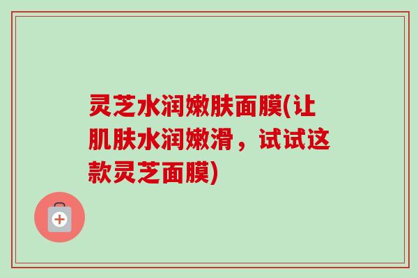 灵芝水润嫩肤面膜(让肌肤水润嫩滑，试试这款灵芝面膜)-第1张图片-卓越灵芝孢子粉