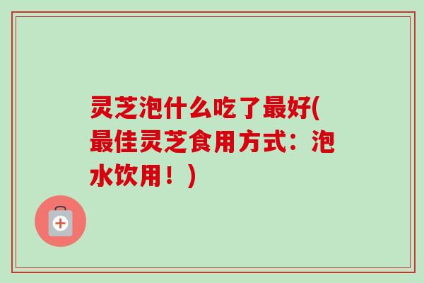 灵芝泡什么吃了最好(最佳灵芝食用方式:泡水饮用!)-第1张图片-卓越灵芝孢子粉 灵芝泡什么吃了最好(最佳灵芝食用方式:泡水饮用!)-第1张图片-卓越灵芝孢子粉