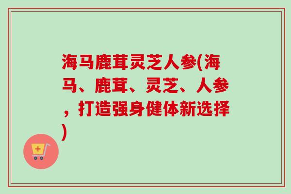 海马鹿茸灵芝人参(海马、鹿茸、灵芝、人参,打造强身健体新选择)-第1张图片-卓越灵芝孢子粉 海马鹿茸灵芝人参(海马、鹿茸、灵芝、人参,打造强身健体新选择)-第1张图片-卓越灵芝孢子粉