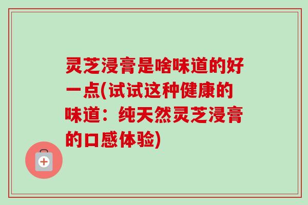 灵芝浸膏是啥味道的好一点(试试这种健康的味道:纯天然灵芝浸膏的口感体验)-第1张图片-卓越灵芝孢子粉 灵芝浸膏是啥味道的好一点(试试这种健康的味道:纯天然灵芝浸膏的口感体验)-第1张图片-卓越灵芝孢子粉