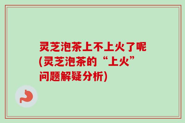 灵芝泡茶上不上火了呢(灵芝泡茶的“上火”问题解疑分析)-第1张图片-卓岳灵芝孢子粉