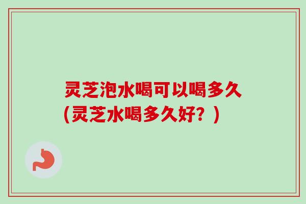 灵芝泡水喝可以喝多久(灵芝水喝多久好？)-第1张图片-卓岳灵芝孢子粉