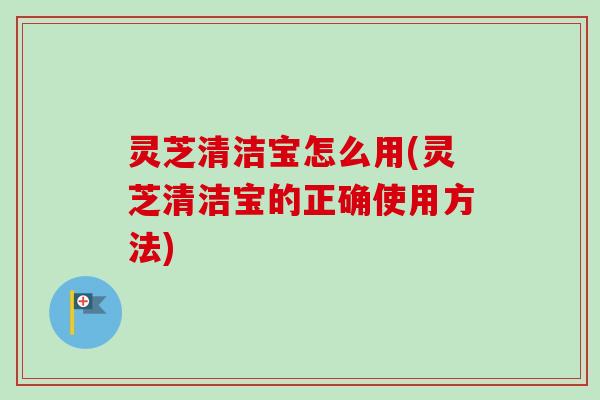 灵芝清洁宝怎么用(灵芝清洁宝的正确使用方法)-第1张图片-卓越灵芝孢子粉 灵芝清洁宝怎么用(灵芝清洁宝的正确使用方法)-第1张图片-卓越灵芝孢子粉