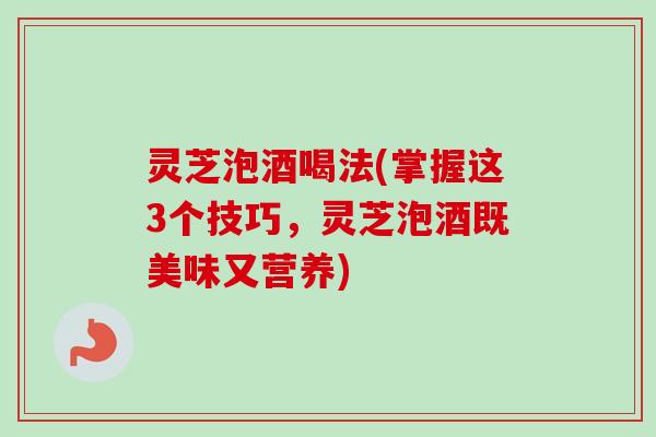 灵芝泡酒喝法(掌握这3个技巧，灵芝泡酒既美味又营养)-第1张图片-卓岳灵芝孢子粉
