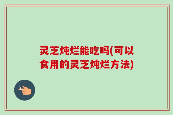 灵芝炖烂能吃吗(可以食用的灵芝炖烂方法)-第1张图片-卓越灵芝孢子粉