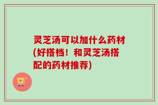 灵芝汤可以加什么药材(好搭档！和灵芝汤搭配的药材推荐)-第1张图片-卓岳灵芝孢子粉