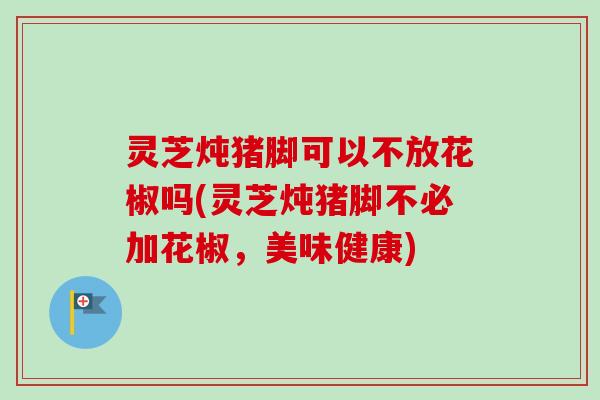 灵芝炖猪脚可以不放花椒吗(灵芝炖猪脚不必加花椒，美味健康)-第1张图片-卓越灵芝孢子粉