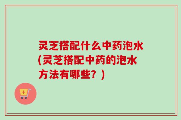灵芝搭配什么中药泡水(灵芝搭配中药的泡水方法有哪些？)-第1张图片-卓岳灵芝孢子粉