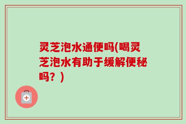 灵芝泡水通便吗(喝灵芝泡水有助于缓解便秘吗？)-第1张图片-卓岳灵芝孢子粉
