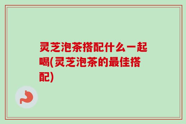 灵芝泡茶搭配什么一起喝(灵芝泡茶的最佳搭配)-第1张图片-卓越灵芝孢子粉