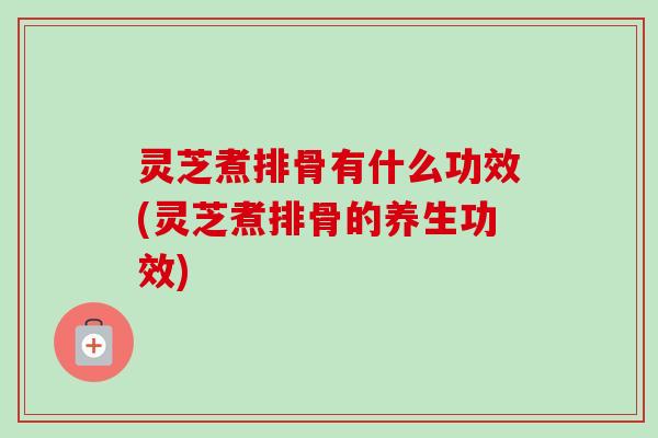 灵芝煮排骨有什么功效(灵芝煮排骨的养生功效)-第1张图片-卓岳灵芝孢子粉