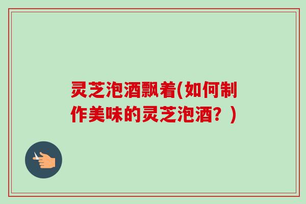 灵芝泡酒飘着(如何制作美味的灵芝泡酒?)-第1张图片-卓越灵芝孢子粉 灵芝泡酒飘着(如何制作美味的灵芝泡酒?)-第1张图片-卓越灵芝孢子粉